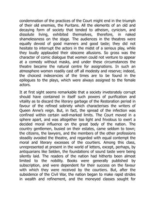 condemnation of the practices of the Court might end in the triumph
of their old enemies, the Puritans. All the elements of an old and
decaying form of society that tended to atheism, cynicism, and
dissolute living, exhibited themselves, therefore, in naked
shamelessness on the stage. The audiences in the theatres were
equally devoid of good manners and good taste; they did not
hesitate to interrupt the actors in the midst of a serious play, while
they loudly applauded their obscene allusions. So gross was the
character of comic dialogue that women could not venture to appear
at a comedy without masks, and under these circumstances the
theatre became the natural centre for assignations. In such an
atmosphere women readily cast off all modesty and reserve; indeed,
the choicest indecencies of the times are to be found in the
epilogues to the plays, which were always assigned to the female
actors.
It at first sight seems remarkable that a society inveterately corrupt
should have contained in itself such powers of purification and
vitality as to discard the literary garbage of the Restoration period in
favour of the refined sobriety which characterises the writers of
Queen Anne’s reign. But, in fact, the spread of the infection was
confined within certain well-marked limits. The Court moved in a
sphere apart, and was altogether too light and frivolous to exert a
decided moral influence on the great body of the nation. The
country gentlemen, busied on their estates, came seldom to town;
the citizens, the lawyers, and the members of the other professions
steadily avoided the theatre, and regarded with equal contempt the
moral and literary excesses of the courtiers. Among this class,
unrepresented at present in the world of letters, except, perhaps, by
antiquarians like Selden, the foundations of sound taste were being
silently laid. The readers of the nation had hitherto been almost
limited to the nobility. Books were generally published by
subscription, and were dependent for their success on the favour
with which they were received by the courtiers. But, after the
subsidence of the Civil War, the nation began to make rapid strides
in wealth and refinement, and the moneyed classes sought for
 