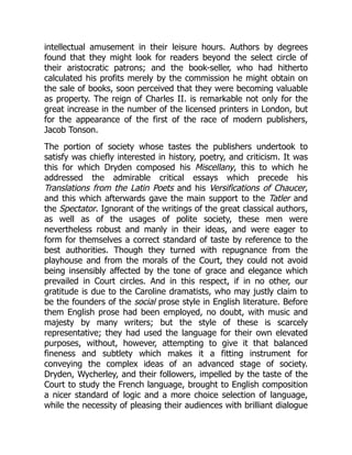intellectual amusement in their leisure hours. Authors by degrees
found that they might look for readers beyond the select circle of
their aristocratic patrons; and the book-seller, who had hitherto
calculated his profits merely by the commission he might obtain on
the sale of books, soon perceived that they were becoming valuable
as property. The reign of Charles II. is remarkable not only for the
great increase in the number of the licensed printers in London, but
for the appearance of the first of the race of modern publishers,
Jacob Tonson.
The portion of society whose tastes the publishers undertook to
satisfy was chiefly interested in history, poetry, and criticism. It was
this for which Dryden composed his Miscellany, this to which he
addressed the admirable critical essays which precede his
Translations from the Latin Poets and his Versifications of Chaucer,
and this which afterwards gave the main support to the Tatler and
the Spectator. Ignorant of the writings of the great classical authors,
as well as of the usages of polite society, these men were
nevertheless robust and manly in their ideas, and were eager to
form for themselves a correct standard of taste by reference to the
best authorities. Though they turned with repugnance from the
playhouse and from the morals of the Court, they could not avoid
being insensibly affected by the tone of grace and elegance which
prevailed in Court circles. And in this respect, if in no other, our
gratitude is due to the Caroline dramatists, who may justly claim to
be the founders of the social prose style in English literature. Before
them English prose had been employed, no doubt, with music and
majesty by many writers; but the style of these is scarcely
representative; they had used the language for their own elevated
purposes, without, however, attempting to give it that balanced
fineness and subtlety which makes it a fitting instrument for
conveying the complex ideas of an advanced stage of society.
Dryden, Wycherley, and their followers, impelled by the taste of the
Court to study the French language, brought to English composition
a nicer standard of logic and a more choice selection of language,
while the necessity of pleasing their audiences with brilliant dialogue
 