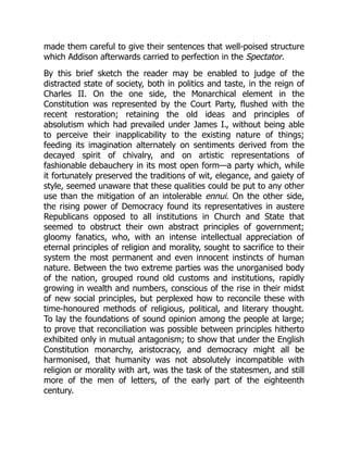 made them careful to give their sentences that well-poised structure
which Addison afterwards carried to perfection in the Spectator.
By this brief sketch the reader may be enabled to judge of the
distracted state of society, both in politics and taste, in the reign of
Charles II. On the one side, the Monarchical element in the
Constitution was represented by the Court Party, flushed with the
recent restoration; retaining the old ideas and principles of
absolutism which had prevailed under James I., without being able
to perceive their inapplicability to the existing nature of things;
feeding its imagination alternately on sentiments derived from the
decayed spirit of chivalry, and on artistic representations of
fashionable debauchery in its most open form—a party which, while
it fortunately preserved the traditions of wit, elegance, and gaiety of
style, seemed unaware that these qualities could be put to any other
use than the mitigation of an intolerable ennui. On the other side,
the rising power of Democracy found its representatives in austere
Republicans opposed to all institutions in Church and State that
seemed to obstruct their own abstract principles of government;
gloomy fanatics, who, with an intense intellectual appreciation of
eternal principles of religion and morality, sought to sacrifice to their
system the most permanent and even innocent instincts of human
nature. Between the two extreme parties was the unorganised body
of the nation, grouped round old customs and institutions, rapidly
growing in wealth and numbers, conscious of the rise in their midst
of new social principles, but perplexed how to reconcile these with
time-honoured methods of religious, political, and literary thought.
To lay the foundations of sound opinion among the people at large;
to prove that reconciliation was possible between principles hitherto
exhibited only in mutual antagonism; to show that under the English
Constitution monarchy, aristocracy, and democracy might all be
harmonised, that humanity was not absolutely incompatible with
religion or morality with art, was the task of the statesmen, and still
more of the men of letters, of the early part of the eighteenth
century.
 