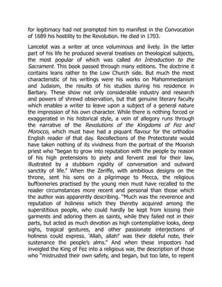 for legitimacy had not prompted him to manifest in the Convocation
of 1689 his hostility to the Revolution. He died in 1703.
Lancelot was a writer at once voluminous and lively. In the latter
part of his life he produced several treatises on theological subjects,
the most popular of which was called An Introduction to the
Sacrament. This book passed through many editions. The doctrine it
contains leans rather to the Low Church side. But much the most
characteristic of his writings were his works on Mahommedanism
and Judaism, the results of his studies during his residence in
Barbary. These show not only considerable industry and research
and powers of shrewd observation, but that genuine literary faculty
which enables a writer to leave upon a subject of a general nature
the impression of his own character. While there is nothing forced or
exaggerated in his historical style, a vein of allegory runs through
the narrative of the Revolutions of the Kingdoms of Fez and
Morocco, which must have had a piquant flavour for the orthodox
English reader of that day. Recollections of the Protectorate would
have taken nothing of its vividness from the portrait of the Moorish
priest who “began to grow into reputation with the people by reason
of his high pretensions to piety and fervent zeal for their law,
illustrated by a stubborn rigidity of conversation and outward
sanctity of life.” When the Zeriffe, with ambitious designs on the
throne, sent his sons on a pilgrimage to Mecca, the religious
buffooneries practised by the young men must have recalled to the
reader circumstances more recent and personal than those which
the author was apparently describing. “Much was the reverence and
reputation of holiness which they thereby acquired among the
superstitious people, who could hardly be kept from kissing their
garments and adoring them as saints, while they failed not in their
parts, but acted as much devotion as high contemplative looks, deep
sighs, tragical gestures, and other passionate interjections of
holiness could express. ‘Allah, allah!’ was their doleful note, their
sustenance the people’s alms.” And when these impostors had
inveigled the King of Fez into a religious war, the description of those
who “mistrusted their own safety, and began, but too late, to repent
 