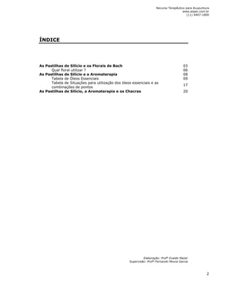Recurso Terapêutico para Acupuntura 
www.stiper.com.br 
(11) 4407-1800 
2 
ÍNDICE 
As Pastilhas de Silício e os Florais de Bach 03 
Qual floral utilizar ? 06 
As Pastilhas de Silício e a Aromaterapia 08 
Tabela de Óleos Essenciais 09 
Tabela de Situações para utilização dos óleos essenciais e as 
17 
combinações de pontos 
As Pastilhas de Silício, a Aromaterapia e os Chacras 20 
Elaboração: Profº Evaldo Mazer 
Supervisão: Profº Fernando Moura Garcia 
 