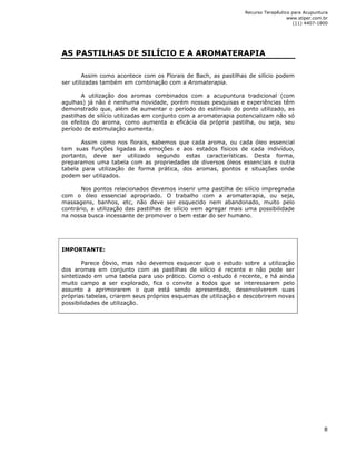 Recurso Terapêutico para Acupuntura 
www.stiper.com.br 
(11) 4407-1800 
8 
AS PASTILHAS DE SILÍCIO E A AROMATERAPIA 
Assim como acontece com os Florais de Bach, as pastilhas de silício podem 
ser utilizadas também em combinação com a Aromaterapia. 
A utilização dos aromas combinados com a acupuntura tradicional (com 
agulhas) já não é nenhuma novidade, porém nossas pesquisas e experiências têm 
demonstrado que, além de aumentar o período do estímulo do ponto utilizado, as 
pastilhas de silício utilizadas em conjunto com a aromaterapia potencializam não só 
os efeitos do aroma, como aumenta a eficácia da própria pastilha, ou seja, seu 
período de estimulação aumenta. 
Assim como nos florais, sabemos que cada aroma, ou cada óleo essencial 
tem suas funções ligadas às emoções e aos estados físicos de cada indivíduo, 
portanto, deve ser utilizado segundo estas características. Desta forma, 
preparamos uma tabela com as propriedades de diversos óleos essenciais e outra 
tabela para utilização de forma prática, dos aromas, pontos e situações onde 
podem ser utilizados. 
Nos pontos relacionados devemos inserir uma pastilha de silício impregnada 
com o óleo essencial apropriado. O trabalho com a aromaterapia, ou seja, 
massagens, banhos, etc, não deve ser esquecido nem abandonado, muito pelo 
contrário, a utilização das pastilhas de silício vem agregar mais uma possibilidade 
na nossa busca incessante de promover o bem estar do ser humano. 
IMPORTANTE: 
Parece óbvio, mas não devemos esquecer que o estudo sobre a utilização 
dos aromas em conjunto com as pastilhas de silício é recente e não pode ser 
sintetizado em uma tabela para uso prático. Como o estudo é recente, e há ainda 
muito campo a ser explorado, fica o convite a todos que se interessarem pelo 
assunto a aprimorarem o que está sendo apresentado, desenvolverem suas 
próprias tabelas, criarem seus próprios esquemas de utilização e descobrirem novas 
possibilidades de utilização. 
 