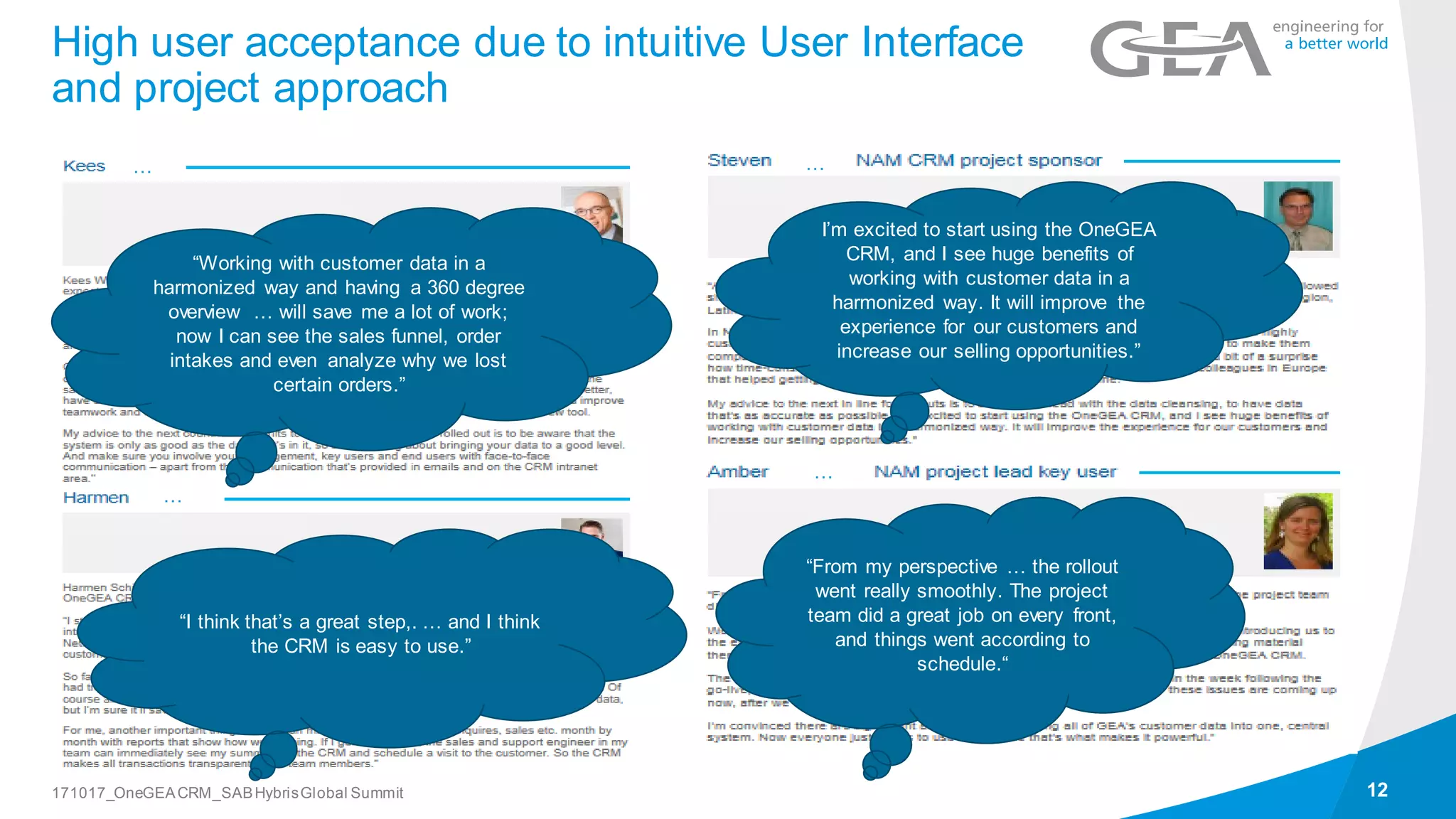 High user acceptance due to intuitive User Interface
and project approach
12171017_OneGEACRM_SABHybrisGlobal Summit
“Working with customer data in a
harmonized way and having a 360 degree
overview … will save me a lot of work;
now I can see the sales funnel, order
intakes and even analyze why we lost
certain orders.”
“I think that’s a great step,. … and I think
the CRM is easy to use.”
…
…
…
…
“From my perspective … the rollout
went really smoothly. The project
team did a great job on every front,
and things went according to
schedule.“
I’m excited to start using the OneGEA
CRM, and I see huge benefits of
working with customer data in a
harmonized way. It will improve the
experience for our customers and
increase our selling opportunities.”
…
…
“From my perspective … the rollout
went really smoothly. The project
team did a great job on every front,
and things went according to
schedule.“
I’m excited to start using the OneGEA
CRM, and I see huge benefits of
working with customer data in a
harmonized way. It will improve the
experience for our customers and
increase our selling opportunities.”
 