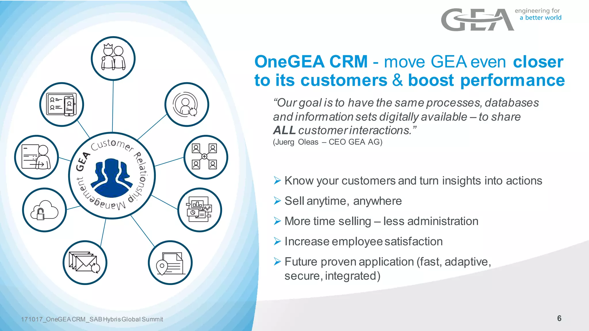 6171017_OneGEACRM_SABHybrisGlobal Summit
OneGEA CRM - move GEA even closer
to its customers & boost performance
“Our goal is to have the same processes,databases
and informationsets digitally available – to share
ALL customerinteractions.”
(Juerg Oleas – CEO GEA AG)
Ø Know your customers and turn insights into actions
Ø Sell anytime, anywhere
Ø More time selling – less administration
Ø Increase employeesatisfaction
Ø Future proven application (fast, adaptive,
secure,integrated)
 