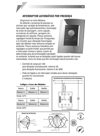 99
INTERRUPTOR AUTOMÁTICO POR PRESENÇA
Disponível na linha Módena
Ao detectar a presença de pessoas ou
animais (por variação de temperatura), este
interruptor liga automaticamente a iluminação
de áreas de passagem, como saguão,
corredores de edifícios, garagens etc.,
desligando em seguida. Possui exclusiva
regulagem frontal do tempo (de 10 segundos
a 5 minutos) que a lâmpada ficará ligada
após não detectar mais nenhuma variação no
ambiente. Possui exclusiva fotocélula com
regulagem na parte frontal, que permite que
o interruptor comece a operar a partir de
determinado grau de luminosidade (claridade)
no ambiente, evitando que as lâmpadas sejam ligadas quando não houver
necessidade, como em áreas que têm iluminação natural durante o dia.
– Controle de carga por relé:
para lâmpada incandescente: máximo 5A.
para lâmpada fluorescente: máximo 3 de 40W.
– Pode ser ligado a um interruptor simples para deixar desligado
quando for conveniente.
2 módulos
 