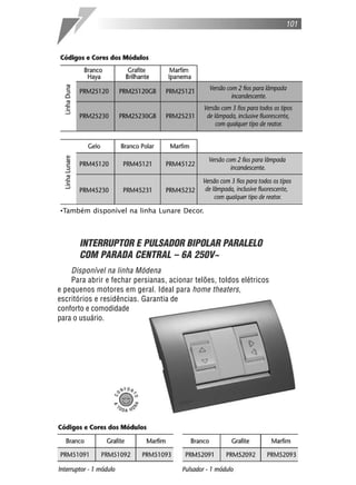 101
INTERRUPTOR E PULSADOR BIPOLAR PARALELO
COM PARADA CENTRAL – 6A 250V~
Disponível na linha Módena
Para abrir e fechar persianas, acionar telões, toldos elétricos
e pequenos motores em geral. Ideal para home theaters,
escritórios e residências. Garantia de
conforto e comodidade
para o usuário.
•Também disponível na linha Lunare Decor.
 