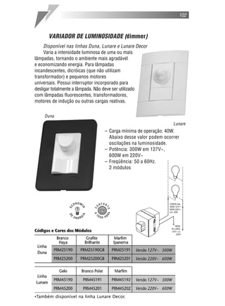VARIADOR DE LUMINOSIDADE (dimmer)
Disponível nas linhas Duna, Lunare e Lunare Decor
Varia a intensidade luminosa de uma ou mais
lâmpadas, tornando o ambiente mais agradável
e economizando energia. Para lâmpadas
incandescentes, dicróicas (que não utilizam
transformador) e pequenos motores
universais. Possui interruptor incorporado para
desligar totalmente a lâmpada. Não deve ser utilizado
com lâmpadas fluorescentes, transformadores,
motores de indução ou outras cargas reativas.
– Carga mínima de operação: 40W.
Abaixo desse valor podem ocorrer
oscilações na luminosidade.
– Potência: 300W em 127V~,
600W em 220V~
– Freqüência: 50 a 60Hz.
2 módulos
102
Lunare
Duna
•Também disponível na linha Lunare Decor.
 