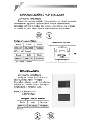 VARIADOR ELETRÔNICO PARA VENTILADOR
Disponível na linha Módena
Regula a velocidade do ventilador (número de giros por minuto), tornando o
ambiente mais agradável e economizando energia. Possui símbolo
estampado na frente do módulo para facilitar a identificação. Faz reversão
do sentido de rotação do ventilador se ligado a um interruptor paralelo.
LUZ SINALIZADORA
Disponível na linha Módena
Ideal para sinalizar áreas de acesso
restrito, como salas de revelação
fotográfica, salas de reunião, consultórios
médicos etc. Pode-se instalar interruptor
simples para comandar as luzes.
Potência: 0,85W em 220V˜
0,43W em 127V˜
104
1 módulo
 