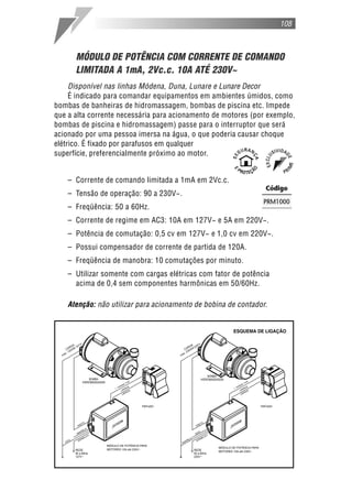 108
MÓDULO DE POTÊNCIA COM CORRENTE DE COMANDO
LIMITADA A 1mA, 2Vc.c. 10A ATÉ 230V~
Disponível nas linhas Módena, Duna, Lunare e Lunare Decor
É indicado para comandar equipamentos em ambientes úmidos, como
bombas de banheiras de hidromassagem, bombas de piscina etc. Impede
que a alta corrente necessária para acionamento de motores (por exemplo,
bombas de piscina e hidromassagem) passe para o interruptor que será
acionado por uma pessoa imersa na água, o que poderia causar choque
elétrico. É fixado por parafusos em qualquer
superfície, preferencialmente próximo ao motor.
– Corrente de comando limitada a 1mA em 2Vc.c.
– Tensão de operação: 90 a 230V~.
– Freqüência: 50 a 60Hz.
– Corrente de regime em AC3: 10A em 127V~ e 5A em 220V~.
– Potência de comutação: 0,5 cv em 127V~ e 1,0 cv em 220V~.
– Possui compensador de corrente de partida de 120A.
– Freqüência de manobra: 10 comutações por minuto.
– Utilizar somente com cargas elétricas com fator de potência
acima de 0,4 sem componentes harmônicas em 50/60Hz.
Atenção: não utilizar para acionamento de bobina de contador.
 