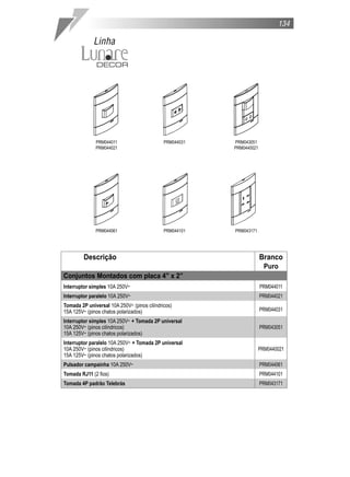 Descrição Branco
Puro
Conjuntos Montados com placa 4” x 2”
Interruptor simples 10A 250V˜ PRM044011
Interruptor paralelo 10A 250V˜ PRM044021
Tomada 2P universal 10A 250V˜ (pinos cilíndricos)
PRM04403115A 125V˜ (pinos chatos polarizados)
Interruptor simples 10A 250V˜ + Tomada 2P universal
10A 250V˜ (pinos cilíndricos) PRM043051
15A 125V˜ (pinos chatos polarizados)
Interruptor paralelo 10A 250V˜ + Tomada 2P universal
10A 250V˜ (pinos cilíndricos) PRM0440021
15A 125V˜ (pinos chatos polarizados)
Pulsador campainha 10A 250V˜ PRM044061
Tomada RJ11 (2 fios) PRM044101
Tomada 4P padrão Telebrás PRM043171
PRM044011
PRM044021
PRM044031 PRM043051
PRM0440021
PRM044061 PRM044101 PRM043171
134
Linha
 