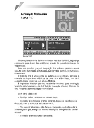 Automação residencial é um conceito que visa levar conforto, segurança
e economia para dentro das residências através do controle inteligente de
dispositivos.
Isso só é possível graças à integração dos sistemas presentes numa
casa, tal como iluminação, climatização, áudio e vídeo, alarmes, comunicação,
entre outros.
O Sistema IHC é uma central de automação que integra, gerencia e
controla os dispositivos elétricos de uma casa. Além disso, tem total
compatibilidade e sinergia com a linha Módena.
É importante lembrar que uma residência concebida para automação
tem infra-estrutura (caixas de distribuição, tubulação e fiação) diferente de
uma residência com instalação convencional.
Com o IHC você pode:
– Desligar toda a casa com um simples toque;
– Controlar a iluminação, criando cenários, ligando-a e desligando-a
de acordo com presença de pessoas no local;
– Ver ou ouvir alarmes de gás, fumaça, inundação, podendo cortar a
alimentação de gás, energia ou mesmo discar para emergência ou celular
pessoal;
– Controlar a temperatura do ambiente;
182
Automação Residencial
Linha IHC
Central IHC
 