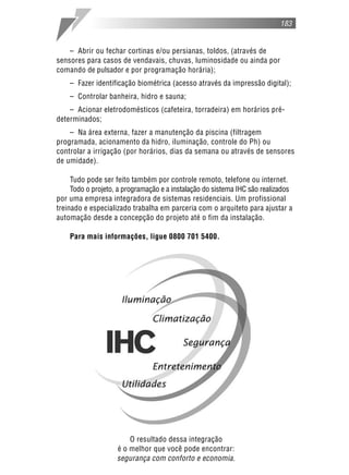 183
– Abrir ou fechar cortinas e/ou persianas, toldos, (através de
sensores para casos de vendavais, chuvas, luminosidade ou ainda por
comando de pulsador e por programação horária);
– Fazer identificação biométrica (acesso através da impressão digital);
– Controlar banheira, hidro e sauna;
– Acionar eletrodomésticos (cafeteira, torradeira) em horários pré-
determinados;
– Na área externa, fazer a manutenção da piscina (filtragem
programada, acionamento da hidro, iluminação, controle do Ph) ou
controlar a irrigação (por horários, dias da semana ou através de sensores
de umidade).
Tudo pode ser feito também por controle remoto, telefone ou internet.
Todo o projeto, a programação e a instalação do sistema IHC são realizados
por uma empresa integradora de sistemas residenciais. Um profissional
treinado e especializado trabalha em parceria com o arquiteto para ajustar a
automação desde a concepção do projeto até o fim da instalação.
Para mais informações, ligue 0800 701 5400.
O resultado dessa integração
é o melhor que você pode encontrar:
segurança com conforto e economia.
 
