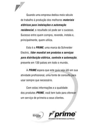 1
Quando uma empresa dedica meio século
de trabalho à produção dos melhores materiais
elétricos para instalações e automação
residencial, o resultado só pode ser o sucesso.
Sucesso entre quem compra, revende, instala e,
principalmente, quem utiliza.
Esta é a PRIME, uma marca da Schneider
Electric, líder mundial em produtos e serviços
para distribuição elétrica, controle e automação,
presente em 130 países em todo o mundo.
A PRIME espera que este guia seja útil em sua
atividade profissional, uma fonte de consulta para
usar sempre que necessário.
Com estas informações e a qualidade
dos produtos PRIME, você tem tudo para oferecer
um serviço de primeira a seus clientes.
 