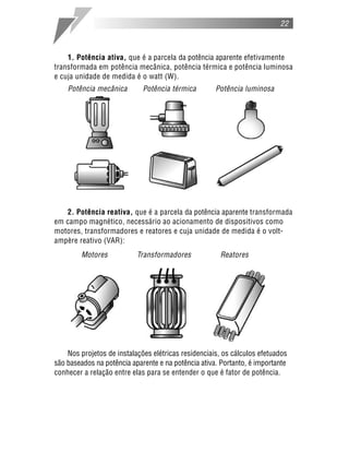 22
1. Potência ativa, que é a parcela da potência aparente efetivamente
transformada em potência mecânica, potência térmica e potência luminosa
e cuja unidade de medida é o watt (W).
Potência mecânica Potência térmica Potência luminosa
2. Potência reativa, que é a parcela da potência aparente transformada
em campo magnético, necessário ao acionamento de dispositivos como
motores, transformadores e reatores e cuja unidade de medida é o volt-
ampère reativo (VAR):
Motores Transformadores Reatores
Nos projetos de instalações elétricas residenciais, os cálculos efetuados
são baseados na potência aparente e na potência ativa. Portanto, é importante
conhecer a relação entre elas para se entender o que é fator de potência.
 