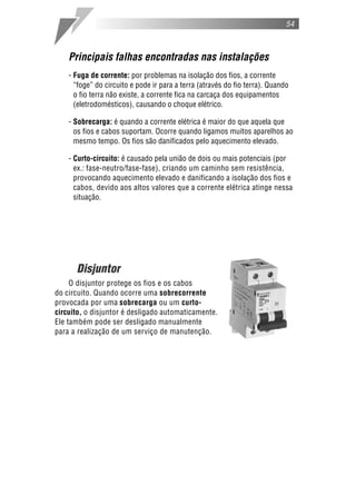 54
Principais falhas encontradas nas instalações
- Fuga de corrente: por problemas na isolação dos fios, a corrente
“foge” do circuito e pode ir para a terra (através do fio terra). Quando
o fio terra não existe, a corrente fica na carcaça dos equipamentos
(eletrodomésticos), causando o choque elétrico.
- Sobrecarga: é quando a corrente elétrica é maior do que aquela que
os fios e cabos suportam. Ocorre quando ligamos muitos aparelhos ao
mesmo tempo. Os fios são danificados pelo aquecimento elevado.
- Curto-circuito: é causado pela união de dois ou mais potenciais (por
ex.: fase-neutro/fase-fase), criando um caminho sem resistência,
provocando aquecimento elevado e danificando a isolação dos fios e
cabos, devido aos altos valores que a corrente elétrica atinge nessa
situação.
Disjuntor
O disjuntor protege os fios e os cabos
do circuito. Quando ocorre uma sobrecorrente
provocada por uma sobrecarga ou um curto-
circuito, o disjuntor é desligado automaticamente.
Ele também pode ser desligado manualmente
para a realização de um serviço de manutenção.
 