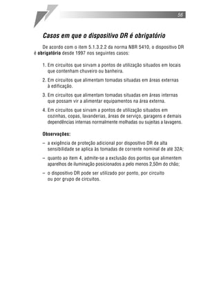 56
Casos em que o dispositivo DR é obrigatório
De acordo com o item 5.1.3.2.2 da norma NBR 5410, o dispositivo DR
é obrigatório desde 1997 nos seguintes casos:
1. Em circuitos que sirvam a pontos de utilização situados em locais
que contenham chuveiro ou banheira.
2. Em circuitos que alimentam tomadas situadas em áreas externas
à edificação.
3. Em circuitos que alimentam tomadas situadas em áreas internas
que possam vir a alimentar equipamentos na área externa.
4. Em circuitos que sirvam a pontos de utilização situados em
cozinhas, copas, lavanderias, áreas de serviço, garagens e demais
dependências internas normalmente molhadas ou sujeitas a lavagens.
Observações:
– a exigência de proteção adicional por dispositivo DR de alta
sensibilidade se aplica às tomadas de corrente nominal de até 32A;
– quanto ao item 4, admite-se a exclusão dos pontos que alimentem
aparelhos de iluminação posicionados a pelo menos 2,50m do chão;
– o dispositivo DR pode ser utilizado por ponto, por circuito
ou por grupo de circuitos.
 