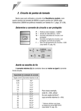 60
2. Circuito de pontos de tomada
Neste caso será utilizado o circuito 4 da Residência-modelo, com
quatro pontos de tomada de 600VA e quatro pontos de 100VA cada,
totalizando 2.800VA de potência instalada (ver tabelas 6 e 7, págs. 37 e 38).
Determine a corrente do circuito a ser protegido:
P = Potência total instalada = 2.800VA
V = Tensão da rede elétrica = 127V~
Ic = Corrente calculada do circuito a ser
protegido
Ib = Corrente corrigida do circuito a ser
protegido (corrente de projeto)
f = fator de agrupamento de circuitos = 0,65
(veja tabela 10, pág. 42)
Acerte na escolha do fio
A corrente máxima (Iz) do condutor deve ser maior ou igual à corrente
Ib do circuito.
* Valores obtidos com base
na tabela da norma NBR 5410.
(veja tabela 12, pág. 45).
Ic = P Ic = 2.800VA = 22A
V 127V~
Ib = Ic Ib = 22A = 34A
f 0,65
Para nosso exemplo,
onde Ib = 34A, utilizar
fio com seção de 6mm2
,
cuja corrente máxima Iz = 41A.
Capacidade de condução de corrente
Seção (mm2
) Corrente máxima Iz (A)
0,50 9,0*
0,75 11,0*
1,0 14,0*
1,5 17,5*
2,5 24,0*
4 32,0*
6 41,0*
10 57,0*
16 76,0*
25 101,0*
35 125,0*
50 151,0*
70 192,0*
 