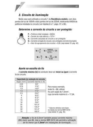 63
3. Circuito de iluminação
Neste caso será utilizado o circuito 1 da Residência-modelo, com dois
pontos de luz de 100VA e dois pontos de luz de 220VA, totalizando 640VA de
potência instalada no circuito (ver tabelas 6 e 7, págs. 37 e 38).
Determine a corrente do circuito a ser protegido:
P = Potência total instalada = 640VA
V = Tensão da rede elétrica = 127V~
Ic = Corrente calculada do circuito a ser protegido
Ib = Corrente corrigida do circuito a ser protegido (corrente de projeto)
f = fator de agrupamento de circuitos = 0,65 (veja tabela 10, pág. 42)
Acerte na escolha do fio
A corrente máxima (Iz) do condutor deve ser maior ou igual à corrente
Ib do circuito.
Atenção: o fio de 0,5mm2
também possui corrente máxima
(9A) maior que 8A, mas a norma NBR 5410 não permite a utilização
de fio menor que 1,5mm2
em instalações de iluminação.
* Valores obtidos com base
na tabela da norma NBR 5410.
(veja tabela 12, pág. 45).
Para nosso exemplo,
onde Ib = 8A, utilizar
fio com seção de 1,5mm2
,
cuja corrente máxima Iz = 17,5A.
Capacidade de condução de corrente
Seção (mm2
) Corrente máxima Iz (A)
0,50 9,0*
0,75 11,0*
1,0 14,0*
1,5 17,5*
2,5 24,0*
4 32,0*
6 41,0*
10 57,0*
16 76,0*
25 101,0*
35 125,0*
50 151,0*
70 192,0*
Ic = P Ic = 640VA = 5A
V 127V~
Ib = Ic Ib = 5A = 8A
f 0,65
 