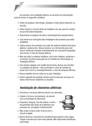 6
Ao executar uma instalação elétrica, ou durante sua manutenção,
procure tomar os seguintes cuidados:
[ Antes de qualquer intervenção, desligue a chave geral (disjuntor ou
fusível).
[ Teste sempre o circuito antes de trabalhar com ele, para ter certeza
de que não está energizado.
[ Desconecte os plugues durante a manutenção dos equipamentos.
[ Leia sempre as instruções das embalagens dos produtos que serão
instalados.
[ Utilize sempre ferramentas com cabo de material isolante (borracha,
plástico, madeira etc). Dessa maneira, se a ferramenta que você
estiver utilizando encostar acidentalmente em uma parte energizada,
será menor o risco de choque elétrico.
[ Não use jóias ou objetos metálicos, tais como relógios, pulseiras e
correntes, durante a execução de um trabalho de manutenção ou
instalação elétrica.
[ Use sempre sapatos com solado de borracha. Nunca use chinelos
ou calçados do gênero – eles aumentam o risco de contato do
corpo com a terra e, conseqüentemente, o risco de choques elétricos.
[ Nunca trabalhe com as mãos ou os pés molhados.
[ Utilize capacete de proteção sempre que for executar serviços em
obras onde houver andaimes ou escadas.
Instalação de chuveiros elétricos
[ Chuveiros e torneiras elétricas devem ser aterrados.
[ Instale o fio terra corretamente, de acordo
com a orientação do fabricante.
[ Pequenos choques, fios derretidos e cheiro
de queimado são sinais de problemas que
precisam ser corrigidos imediatamente.
[ Não mude a chave verão-inverno com o
chuveiro ligado.
[ Nunca diminua o tamanho da resistência para aquecer mais a água.
Troque o chuveiro por outro mais potente. Não reaproveite resistências
queimadas.
 