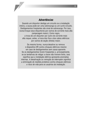 70
Advertências
Quando um disjuntor desliga um circuito ou a instalação
inteira, a causa pode ser uma sobrecarga ou um curto-circuito.
Desligamentos freqüentes são sinal de sobrecarga. Por isso,
nunca troque seus disjuntores por outros de corrente mais alta
(amperagem maior). Como regra,
a troca de um disjuntor por outro de corrente mais
alta requer, antes, a troca dos fios e dos cabos elétricos
por outros de seção (bitola) maior.
Da mesma forma, nunca desative ou remova
o dispositivo DR contra choques elétricos mesmo
em caso de desligamentos sem causa aparente.
Se os desligamentos forem freqüentes e, principalmente,
se as tentativas de religar a chave não tiverem êxito, isso
significa que a instalação elétrica apresenta anomalias
internas. A desativação ou remoção do interruptor significa
a eliminação de medida protetora contra choques elétricos
e risco de vida para os usuários da instalação.
 