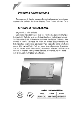 Produtos diferenciados
Os esquemas de ligação a seguir são destinados exclusivamente aos
produtos diferenciados das linhas Módena, Duna, Lunare e Lunare Decor.
DETECTOR DE FUMAÇA 8A 220V~
Disponível na linha Módena
Especialmente desenvolvido para uso residencial, a principal função
deste detector é alertar para possíveis acúmulos prejudiciais de fumaça.
Possui um sensor que analisa constantemente o ambiente. Quando ocorre
acúmulo de fumaça (acima de 100 partes por milhão) ou aumento anormal
de temperatura no ambiente (acima de 50ºC), o detector emite um alarme
sonoro (bip) e visual (led). Pode ser usado para acionamento de alarmes
externos visuais (luzes sinalizadoras) ou sonoros (sirenes) ou sistemas de
extinção de incêndio. Ideal para residências, escritórios, hotéis, locais
com lareira, com restrição a fumantes etc.
84
 