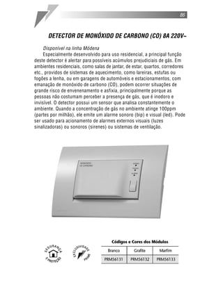 DETECTOR DE MONÓXIDO DE CARBONO (CO) 8A 220V~
Disponível na linha Módena
Especialmente desenvolvido para uso residencial, a principal função
deste detector é alertar para possíveis acúmulos prejudiciais de gás. Em
ambientes residenciais, como salas de jantar, de estar, quartos, corredores
etc., providos de sistemas de aquecimento, como lareiras, estufas ou
fogões a lenha, ou em garagens de automóveis e estacionamentos, com
emanação de monóxido de carbono (CO), podem ocorrer situações de
grande risco de envenenamento e asfixia, principalmente porque as
pessoas não costumam perceber a presença de gás, que é inodoro e
invisível. O detector possui um sensor que analisa constantemente o
ambiente. Quando a concentração de gás no ambiente atinge 100ppm
(partes por milhão), ele emite um alarme sonoro (bip) e visual (led). Pode
ser usado para acionamento de alarmes externos visuais (luzes
sinalizadoras) ou sonoros (sirenes) ou sistemas de ventilação.
86
 