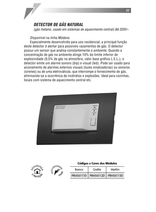 DETECTOR DE GÁS NATURAL
(gás metano, usado em sistemas de aquecimento central) 8A 220V~
Disponível na linha Módena
Especialmente desenvolvido para uso residencial, a principal função
deste detector é alertar para possíveis vazamentos de gás. O detector
possui um sensor que analisa constantemente o ambiente. Quando a
concentração de gás no ambiente atinge 10% do limite inferior de
explosividade (0,5% de gás na atmosfera; valor base gráfico L.E.L.), o
detector emite um alarme sonoro (bip) e visual (led). Pode ser usado para
acionamento de alarmes externos visuais (luzes sinalizadoras) ou sonoros
(sirenes) ou de uma eletroválvula, que interrompe o fornecimento de gás,
eliminando-se a ocorrência de incêndios e explosões. Ideal para cozinhas,
locais com sistema de aquecimento central etc.
88
 