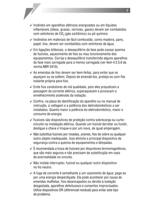 8
[ Incêndio em aparelhos elétricos energizados ou em líquidos
inflamáveis (óleos, graxas, vernizes, gases) devem ser combatidos
com extintores de CO2
(gás carbônico) ou pó químico.
[ Incêndios em materiais de fácil combustão, como madeira, pano,
papel, lixo, devem ser combatidos com extintores de água.
[ Em ligações bifásicas, o desequilíbrio de fase pode causar queima
de fusíveis, aquecimento de fios ou mau funcionamento dos
equipamentos. Corrija o desequilíbrio transferindo alguns aparelhos
da fase mais carregada para a menos carregada (ver item 4.2.5.6 da
norma NBR 5410).
[ As emendas de fios devem ser bem-feitas, para evitar que se
aqueçam ou se soltem. Depois de emendá-los, proteja-os com fita
isolante própria para fios.
[ Evite fios condutores de má qualidade, pois eles prejudicam a
passagem da corrente elétrica, superaquecem e provocam o
envelhecimento acelerado da isolação.
[ Confira, na placa de identificação do aparelho ou no manual de
instrução, a voltagem e a potência dos eletrodomésticos a ser
instalados. Quanto maior a potência do eletrodoméstico, maior o
consumo de energia.
[ Fusíveis são dispositivos de proteção contra sobrecarga ou curto-
circuito na instalação elétrica. Quando um fusível derreter ou fundir,
desligue a chave e troque-o por um novo, de igual amperagem.
[ Não substitua fusíveis por moedas, arames, fios de cobre ou qualquer
outro objeto inadequado. Isso elimina o principal dispositivo de
segurança contra a queima de equipamentos e lâmpadas.
[ É recomendada a troca de fusíveis por disjuntores termomagnéticos,
que são mais seguros e não precisam de substituição em caso
de anormalidade no circuito.
[ Não instale interruptor, fusível ou qualquer outro dispositivo
no fio neutro.
[ A fuga de corrente é semelhante a um vazamento de água: paga-se
por uma energia desperdiçada. Ela pode acontecer por causa de
emendas malfeitas, fios desencapados ou devido à isolação
desgastada, aparelhos defeituosos e consertos improvisados.
Utilize dispositivos DR (diferencial residual) para evitar este tipo
de problema.
 
