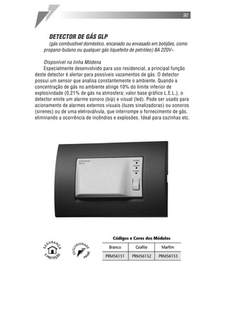 DETECTOR DE GÁS GLP
(gás combustível doméstico, encanado ou envasado em botijões, como
propano-butano ou qualquer gás liquefeito de petróleo) 8A 220V~
Disponível na linha Módena
Especialmente desenvolvido para uso residencial, a principal função
deste detector é alertar para possíveis vazamentos de gás. O detector
possui um sensor que analisa constantemente o ambiente. Quando a
concentração de gás no ambiente atinge 10% do limite inferior de
explosividade (0,21% de gás na atmosfera; valor base gráfico L.E.L.), o
detector emite um alarme sonoro (bip) e visual (led). Pode ser usado para
acionamento de alarmes externos visuais (luzes sinalizadoras) ou sonoros
(sirenes) ou de uma eletroválvula, que interrompe o fornecimento de gás,
eliminando a ocorrência de incêndios e explosões. Ideal para cozinhas etc.
90
 
