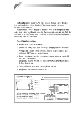 91
Instalação: como o gás GLP é mais pesado do que o ar, o detector
deve ser instalado próximo do piso (20 a 40cm) e entre 1 e 8m de
distância do foco de gás.
A abertura de entrada do gás do detector deve estar sempre voltada
para o piso e sem obstáculos (móveis, divisórias, colunas, portas etc.), de
modo que as gravações na parte frontal do produto fiquem na horizontal e
possam ser lidas normalmente.
Especificações técnicas:
– Alimentação 220V~ – 50 a 60Hz.
– Dimensões (mm): 75 x 45 x 50. Ocupa o espaço de três módulos.
– Princípio do sensor: emite um sinal elétrico na presença de gás
(acima de 0,21% de gás na atmosfera).
– Saída: contato de inversão monopolar, livre de potencial, de até 8A
em 220V~ – classe AC1.
– Não possui bateria interna que o mantenha funcionando em caso
de falta de energia.
– Possui pulsador para teste e anulação do alarme.
– Não possui eletroválvula incorporada.
 