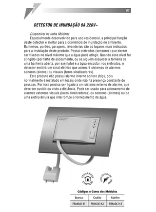 DETECTOR DE INUNDAÇÃO 8A 220V~
Disponível na linha Módena
Especialmente desenvolvido para uso residencial, a principal função
deste detector é alertar para a ocorrência de inundação no ambiente.
Banheiros, porões, garagens, lavanderias são os lugares mais indicados
para a instalação deste produto. Possui eletrodos (sensores) que devem
ser fixados no nível máximo que a água pode atingir. Quando esse nível for
atingido (por falha de escoamento, ou se alguém esquecer a torneira de
uma banheira aberta, por exemplo) e a água encostar nos eletrodos, o
detector emitirá um sinal elétrico que acionará sistemas de alarmes
sonoros (sirene) ou visuais (luzes sinalizadoras).
Este produto não possui alarme interno sonoro (bip), pois
normalmente é instalado em locais onde não há presença constante de
pessoas. Por isso precisa ser ligado a um sistema externo de alarme, que
deve ser ouvido ou visto a distância. Pode ser usado para acionamento de
alarmes externos visuais (luzes sinalizadoras) ou sonoros (sirenes) ou de
uma eletroválvula que interrompe o fornecimento de água.
92
 