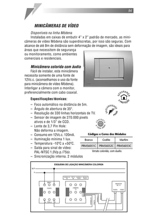 MINICÂMERAS DE VÍDEO
Disponíveis na linha Módena
Instaladas em caixas de embutir 4” x 2” padrão de mercado, as mini-
câmeras de vídeo Módena são superdiscretas, por isso são seguras. Com
alcance de até 8m de distância sem deformação de imagem, são ideais para
áreas que necessitem de segurança
ou monitoramento, como ambientes
comerciais e residenciais.
Minicâmera colorida com áudio
Fácil de instalar, esta minicâmera
necessita somente de uma fonte de
12Vc.c. (aconselhamos o uso da fonte
para minicâmera de vídeo Módena).
Interligar a câmera com o monitor,
preferencialmente com cabo coaxial.
Especificações técnicas:
– Foco automático na distância de 5m.
– Ângulo de abertura de 35º.
– Resolução de 330 linhas horizontais de TV.
– Sensor de imagem de 270.000 pixels
ativos e de 1/3” de CCD.
– Lente de 3,7 Pin Hole:
Não deforma a imagem.
– Consumo em 12Vc.c. 120mA.
– Iluminação mínima 1 lux.
– Temperatura -10ºC a +50ºC.
– Saída para sinal de vídeo:
PAL-NTSC 1,0Vp.p./75 .
– Sincronização interna. 2 módulos
94
 