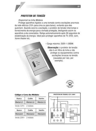 PROTETOR DE TENSÃO
Disponível na linha Módena
Protege aparelhos ligados a uma tomada contra oscilações anormais
da rede elétrica (15% para cima ou para baixo), evitando que eles
queimem. Quando ocorre a oscilação, o protetor de tensão interrompe o
fornecimento de energia para a tomada protegida, desligando assim os
aparelhos a ela conectados. Religa automaticamente após 30 segundos de
estabilização da energia. Ideal para proteger aparelhos de TV, DVD, som,
home theater etc.
– Carga máxima: 250V~1.000W.
Observação: o protetor de tensão
não é um filtro de linha e não
protege os equipamentos contra
oscilações bruscas na tensão
(causadas por raio, por
exemplo).
98
 