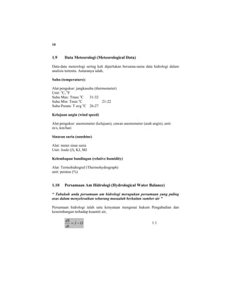 10
1.9 Data Meteorologi (Meteorological Data)
Data-data meterologi sering kali diperlukan bersama-sama data hidrologi dalam
analisis tertentu. Antaranya ialah,
Suhu (temperature):
Alat pengukur: jangkasuhu (thermometer)
Unit: o
C, o
F
Suhu Max: Tmax o
C 31-32
Suhu Min: Tmin o
C 21-22
Suhu Purata: T avg o
C 26-27
Kelajuan angin (wind speed)
Alat pengukur: anemometer (kelajuan), cawan anemometer (arah angin), unit:
m/s, km/hari
Sinaran suria (sunshine)
Alat: meter sinar suria
Unit: Joule (J), KJ, MJ
Kelembapan bandingan (relative humidity)
Alat: Termohidrograf (Thermohydrograph)
unit: peratus (%)
1.10 Persamaan Am Hidrologi (Hydrological Water Balance)
“ Tahukah anda persamaan am hidrologi merupakan persamaan yang paling
asas dalam menyelesaikan sebarang masaalah berkaitan sumber air ”
Persamaan hidrologi ialah satu kenyataan mengenai hukum Pengabadian dan
keseimbangan terhadap kuantiti air,
OI
dt
dS
−= 1.1
 
