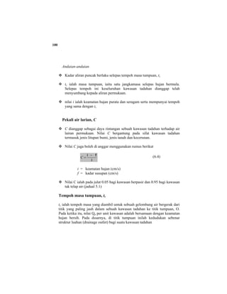 100
Andaian-andaian
Kadar aliran puncak berlaku selepas tempoh masa tumpuan, tc
tc ialah masa tumpuan, iaitu satu jangkamasa selepas hujan bermula.
Selepas tempoh ini keseluruhan kawasan tadahan dianggap telah
menyumbang kepada aliran permukaan.
nilai i ialah keamatan hujan purata dan seragam serta mempunyai tempoh
yang sama dengan tc
Pekali air larian, C
C dianggap sebagai daya rintangan sebuah kawasan tadahan terhadap air
lairan permukaan. Nilai C bergantung pada sifat kawasan tadahan
termasuk jenis litupan bumi, jenis tanah dan kecerunan.
Nilai C juga boleh di anggar menggunakan rumus berikut
i
fi −
=C (6.4)
i = keamatan hujan (cm/s)
f = kadar susupan (cm/s)
Nilai C ialah pada julat 0.05 bagi kawasan berpasir dan 0.95 bagi kawasan
tak telap air (jadual 5.1)
Tempoh masa tumpuan, tc
tc ialah tempoh masa yang diambil untuk sebuah gelombang air bergerak dari
titik yang paling jauh dalam sebuah kawasan tadahan ke titik tumpuan, O.
Pada ketika itu, nilai Qp per unit kawasan adalah bersamaan dengan keamatan
hujan bersih. Pada dssarnya, di titik tumpuan inilah kedudukan sebenar
struktur luahan (drainage outlet) bagi suatu kawasan tadahan
 