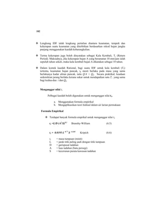 102
Lengkung IDF ialah lengkung pertalian diantara keamatan, tempoh dan
kekerapan suatu keamatan yang diterbitkan berdasarkan rekod hujan jangka
panjang menggunakan kaedah kebarangkalian.
Terma kekerapan juga boleh dinyatakan sebagai Kala Kembali, Tr (Return
Period). Maksudnya, jika kekerapan hujan A yang beramatan 10 mm/jam ialah
sepuluh tahun sekali, maka kala kembali hujan A dikatakan sebagai 10 tahun.
Dalam kontek kaedah Rational, bagi suatu IDF untuk kala kembali (Tr)
tertentu, keamatan hujan puncak, ip mesti berlaku pada masa yang sama
berlakunya kadar aliran puncak, iaitu Q/A = Qp. Secara praktikal, keadaan
sedemikian jarang berlaku kerana sukar untuk mendapatkan satu Tr yang sama
bagi kedua-dua i dan Qp.
Menganggar nilai tc
Pelbagai kaedah boleh digunakan untuk menganggar nilai tc.
a. Menggunakan formula empirikal
b. Mengaplikasikan teori hidraul dalam air larian permukaan
Formula Empirikal
Terdapat banyak formula emprikal untuk menganggar nilai tc
tc =L/D (A2
/S)0.2
Bransby-William (6.5)
tc = 0.0195 L 0.77
S –0.385
Kripich (6.6)
tc = masa tumpuan (minit)
L = jarak titik paling jauh dengan titik tumpuan
D = garispusat tadahan
A = luas tadahan (batu persegi)
S = kecerunan purata kawasan tadahan
 