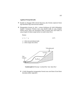 103
Applikasi Prinsip hidraulik
Kaedah ini dianggap lebih rational khususnya jika formula empirical belum
lagi diterbitkan bagi suatu kawasan tadahan.
Menggunakan konsep ini, nilai tc semasa berlakunya Qp boleh dibahagikan
kepada 2 komponen. Pertama masa yang diambil untuk air yang mengalir
melalui proses aliran atas permukaan tanah (overland flow) dan kedua air
yang mengalir di dalam sungai/saliran itu sendiri (drain flow).
Rumus:
tc = to + td (6.7)
to = aliran atas permukaan tanah
td = aliran sungai atau saliran
Gambarajah 6.3: Konsep `overland flow’ dan `drain flow’
to boleh dianggarkan menggunakan formula atau carta Rantz (Carta Rantz
disertakan dalam Appendix).
Qp
Ld, Sd, td
Lo, So, to
Titik
tumpuan
Titik paling jauh
 