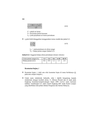 104
3
)1.1(8.1
S
LC
t o
o
−
= (6.8)
C = pekali air larian
S = kecerunan purata kawasan
Lo= jarak perjalanan air larian permukaan
td pula boleh dianggarkan menggunakan rumus mudah dan jadual 6.2.
d
d
d
V
L
t = (6.9)
Ld = jarak perjalanan air aliran sungai
Vd = halaju purata sungai (Jadual 6.2)
Jadual 6.2: Anggaran halaju aliran permukaan (stream velocity)
Cerun purata sungai (%) 1-2 2-4 4-6 6-10 10-15
Halaju purata (m/s) 0.6 0.9 1.2 1.5 2.4
Keamatan hujan, i
Keamatan hujan, i, ialah satu nilai keamatan hujan di mana berlakunya Qp
pada atau selepas tempoh tc.
Untuk suatu rekabentuk hidraulik, nilai i dipilih bergantung kepada
rekabentuk ulangan kembali aliran, Tr, (Return Period) dan di rujuk pada
lengkung keamatan-tempoh-ulangan hujan (IDF Curve) suatu kawasan
tadahan. Gambarajah 6.4. ialah contoh lengkung IDF untuk Kuala Lumpur
yang diterbitkan oleh pehak Jabatan Pengairan dan Saliran Malaysia.
 