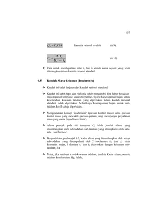 107
CiACQ sp = formula rational terubah (6.9)
dc
c
t2t
t2
+
=sC (6.10)
Cara untuk mendapatkan nilai tc dan td adalah sama seperti yang telah
diterangkan dalam kaedah rational standard.
6.5 Kaedah Masa-keluasan (Isochrones)
Kaedah ini ialah lanjutan dari kaedah rational standard
Kaedah ini lebih tepat dan realistik sebab mengambil kira faktor keluasan-
masa (spatial-temporal) secara terperinci. Syarat keseragaman hujan untuk
keseluruhan kawasan tadahan yang diperlukan dalam kaedah rational
standard tidak diperlukan. Sebaliknya keseragaman hujan untuk sub-
tadahan kecil sahaja diperlukan.
Menggunakan konsep `isochrones’ (garisan kontor masa) iaitu, garisan
kontor masa yang mewakili garisan-garisan yang mempunyai perjalanan
masa yang sama (equal travel time).
Aliran puncak pada titi tumpuan O, ialah jumlah aliran yang
disumbangkan oleh sub-tadahan sub-tadahan yang dirangkumi oleh satu-
satu `isochrones’.
Berpandukan gambarajah 6.5, kadar aliran yang disumbangkan oleh setiap
sub-tadahan yang disempadani oleh 2 isochrones (t1 dan t2) ialah
keamatan hujan, i diantara t1 dan t2 didarabkan dengan keluasan sub-
tadahan, dA
Maka, jika terdapat n sub-kawasan tadahan, jumlah Kadar aliran puncak
tadahan keseluruhan, Qp, ialah,
 