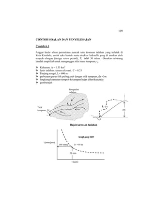 109
CONTOH SOALAN DAN PENYELESAIAN
Contoh 6.1
Anggar kadar aliran permukaan puncak satu kawasan tadahan yang terletak di
Kota Kinabalu, untuk reka bentuk suatu struktur hidraulik yang di asaskan oleh
tempoh ulangan (design return period), Tr ialah 50 tahun. Gunakan sebarang
kaedah empirikal untuk menganggar nilai masa tumpuan, tc.
Keluasan, A = 0.55 km2
Jenis tadahan: taman rekreasi, C = 0.25
Panjang sungai, L= 600 m
perbezaan paras titik paling jauh dengan titik tumpuan, dh =3m
lengkung keamatan-tempoh-kekerapan hujan diberikan pada
gambarajah
Rajah kawasan tadahan
lengkung IDF
Sempadan
tadahan
Titik
tumpuan, O
L, tc
3m
L, tc
i (mm/jam)
t (jam)
Tr =50 th
21 min
188 mm/j
 
