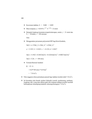 110
Kecerunan tadahan, S = 3/600 = 0.005
Masa tumpuan, tc = 0.0195 L 0.77
S –0.385
= 21 minit
Daripada lengkung keamatan-tempoh-kekerapan, untuk tc = 21 minit dan
Tr = 50 tahun, i = 188 mm/jam
Atau
Menggunakan persamaan polynomial IDF bagi Kota Kinabalu,
32
)}{ln()}{ln()ln()ln( ccc tdtctbai +++=
a = 5.1922; b = 0.3652; c = -0.1224; d = 0.0027
32
)}21{ln(0027.0)}21{ln(1224.0)21ln(3652.01922.5)ln( +−+=i
24.5)ln( =i ; i = 188 mm/j
Formula Rational standard
Q = Ci A
= 0.25*188 mm/j * 0.55 km2
= 7.18 m3
/s
Nilai anggaran aliran permukaan puncak bagi tadahan tersebut ialah 7.18 m3
/s
Ini bermakna reka bentuk struktur hidraulik (contoh: pembentung, jambatan,
longkang, dsb.) yang akan dibina pada titik tumpuan tadahan tersebut mestilah
berkeupayaan menampung kadaralir sekurang-kurangnya 7.18 m3
/s.
 