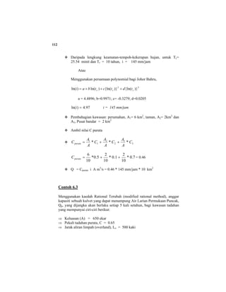 112
Daripada lengkung keamatan-tempoh-kekerapan hujan, untuk Tc=
25.54 minit dan Tr = 10 tahun, i = 145 mm/jam
Atau
Menggunakan persamaan polynomial bagi Johor Bahru,
32
)}{ln()}{ln()ln()ln( ccc tdtctbai +++=
a = 4.4896; b=0.9971; c= -0.3279; d=0.0205
97.4)ln( =i i = 145 mm/jam
Pembahagian kawasan: perumahan, A1= 6 km2
, taman, A2= 2km2
dan
A3, Pusat bandar = 2 km2
Ambil nilai C purata
3
3
2
2
1
1
*** C
A
A
C
A
A
C
A
A
Cpurata ++=
7.0*
10
2
1.0*
10
2
5.0*
10
6
++=purataC = 0.46
Q = Cpurata i A m3
/s = 0.46 * 145 mm/jam * 10 km2
Contoh 6.3
Menggunakan kaedah Rational Terubah (modified rational method), anggar
kapasiti sebuah kulvet yang dapat menampung Air Larian Permukaan Puncak,
Qp, yang dijangka akan berlaku setiap 5 kali setahun, bagi kawasan tadahan
yang mempunyai ciri-ciri berikut:
⇒ Keluasan (A) = 650 ekar
⇒ Pekali tadahan purata, C = 0.65
⇒ Jarak aliran limpah (overland), Lo = 500 kaki
 