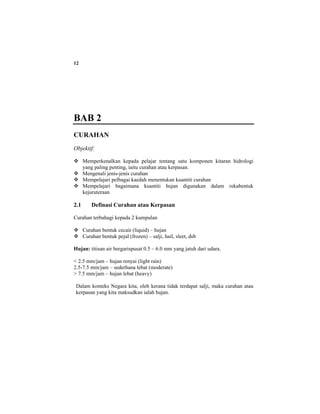 12
BAB 2
CURAHAN
Objektif:
Memperkenalkan kepada pelajar tentang satu komponen kitaran hidrologi
yang paling penting, iaitu curahan atau kerpasan.
Mengenali jenis-jenis curahan
Mempelajari pelbagai kaedah menentukan kuantiti curahan
Mempelajari bagaimana kuantiti hujan digunakan dalam rekabentuk
kejuruteraan
2.1 Definasi Curahan atau Kerpasan
Curahan terbahagi kepada 2 kumpulan
Curahan bentuk cecair (liquid) – hujan
Curahan bentuk pejal (frozen) – salji, hail, sleet, dsb
Hujan: titisan air bergarispusat 0.5 – 6.0 mm yang jatuh dari udara.
< 2.5 mm/jam – hujan renyai (light rain)
2.5-7.5 mm/jam – sederhana lebat (moderate)
> 7.5 mm/jam – hujan lebat (heavy)
Dalam konteks Negara kita, oleh kerana tidak terdapat salji, maka curahan atau
kerpasan yang kita maksudkan ialah hujan.
 