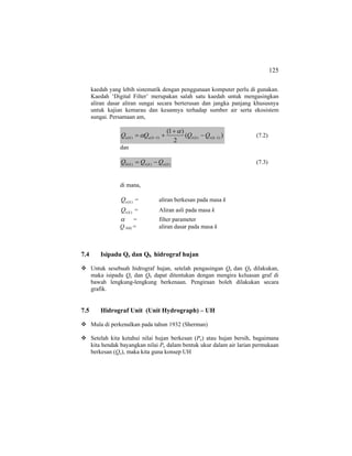 125
kaedah yang lebih sistematik dengan penggunaan komputer perlu di gunakan.
Kaedah ‘Digital Filter’ merupakan salah satu kaedah untuk mengasingkan
aliran dasar aliran sungai secara berterusan dan jangka panjang khususnya
untuk kajian kemarau dan kesannya terhadap sumber air serta ekosistem
sungai. Persamaan am,
)(
2
)1(
)1()()1()( −− −
+
+= ktktkeke QQQQ
α
α (7.2)
dan
)()()( kektkb QQQ −= (7.3)
di mana,
)(keQ = aliran berkesan pada masa k
)(ktQ = Aliran asli pada masa k
α = filter parameter
Q b(k) = aliran dasar pada masa k
7.4 Isipadu Qe dan Qb hidrograf hujan
Untuk sesebuah hidrograf hujan, setelah pengasingan Qe dan Qb dilakukan,
maka isipadu Qe dan Qb dapat ditentukan dengan mengira keluasan graf di
bawah lengkung-lengkung berkenaan. Pengiraan boleh dilakukan secara
grafik.
7.5 Hidrograf Unit (Unit Hydrograph) – UH
Mula di perkenalkan pada tahun 1932 (Sherman)
Setelah kita ketahui nilai hujan berkesan (Pe) atau hujan bersih, bagaimana
kita hendak bayangkan nilai Pe dalam bentuk ukur dalam air larian permukaan
berkesan (Qe), maka kita guna konsep UH
 