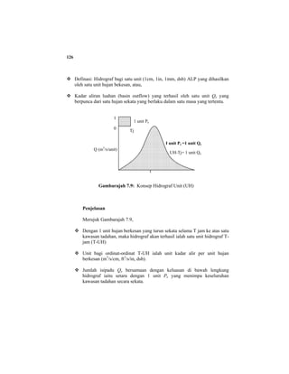 126
Definasi: Hidrograf bagi satu unit (1cm, 1in, 1mm, dsb) ALP yang dihasilkan
oleh satu unit hujan bekesan, atau,
Kadar aliran luahan (basin outflow) yang terhasil oleh satu unit Qe yang
berpunca dari satu hujan sekata yang berlaku dalam satu masa yang tertentu.
Gambarajah 7.9: Konsep Hidrograf Unit (UH)
Penjelasan
Merujuk Gambarajah 7.9,
Dengan 1 unit hujan berkesan yang turun sekata selama T jam ke atas satu
kawasan tadahan, maka hidrograf akan terhasil ialah satu unit hidrograf T-
jam (T-UH)
Unit bagi ordinat-ordinat T-UH ialah unit kadar alir per unit hujan
berkesan (m3
/s/cm, ft3
/s/in, dsb).
Jumlah isipadu Qe bersamaan dengan keluasan di bawah lengkung
hidrograf iaitu setara dengan 1 unit Pe yang menimpa keseluruhan
kawasan tadahan secara sekata.
Tj
1
0
Q (m3
/s/unit)
t
UH-Tj= 1 unit Qe
1 unit Pe
I unit Pe =1 unit Qe
 