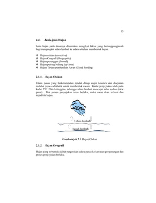 13
2.2. Jenis-jenis Hujan
Jenis hujan pada dasarnya ditentukan mengikut faktor yang bertanggungjawab
bagi mengangkut udara lembab ke udara sebelum membentuk hujan.
Hujan olakan (covective)
Hujan Orografi (Orographic)
Hujan perenggan (frontal)
Hujan putting beliung (cyclone)
Hujan Tiruan-pembenihan Awan (Cloud Seeding)
2.1.1. Hujan Olakan
Udara panas yang berketumpatan rendah ditiup angin keudara dan disejukan
melalui proses adiabatik untuk membentuk awam. Kadar penyejukan ialah pada
kadar 5o
C/100m ketinggian, sehingga udara lembab mencapai suhu embun (dew
point). Jika proses penyejukan terus berlaku, maka awan akan terlerai dan
terjadilah hujan.
Gambarajah 2.1. Hujan Olakan
2.1.2 Hujan Orografi
Hujan yang terbentuk akibat pergerakan udara panas ke kawasan pergunungan dan
proses penyejukan berlaku.
Tanah lembab
Udara lembab
 