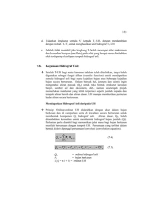 131
d. Tukarkan lengkung semula S’ kepada T2-UH, dengan mendarabkan
dengan nisbah T1/T2 untuk menghasilkan unit hidrograf T2-UH
e. Adalah tidak mustahil jika lengkung S boleh mencapai nilai maksimum
dan kemudian berayun (oscillate) pada nilai yang hampir sama disebabkan
oleh terdapatnya kesilapan tempuh hidrograf asli.
7.8. Kegunaan Hidrograf Unit
Setelah T-UH bagi suatu kawasan tadahan telah diterbitkan, ianya boleh
digunakan sebagai fungsi alihan (transfer function) untuk mendapatkan
semula hidrograf asli bagi suatu kejadian hujan atau beberapa kejadian
hujan secara berturutan. Dalam banyak hal, jurutera dan saintis ingin
mengetahui aliran puncak (Qp) untuk reka bentuk strukutur kawalan
banjir, sumber air dan ekosistem, dsb., namun sesetengah projek
memerlukan maklumat yang lebih terperinci seperti jumlah isipadu dan
tempoh aliran bersih dan aliran dasar. UH mampu memberikan perincian
kadar aliran secara berterusan.
Mendapatkan Hidrograf Asli daripada UH
Prinsip: Ordinat-ordinat UH didarabkan dengan ukur dalam hujan
berkesan dan di campurkan serta di lewatkan secara berturutan untuk
membentuk komponen Qe hidrograf asli. Aliran dasar, Qb, boleh
ditambahkan kemudian untuk membentuk hidrograf hujan jumlah (Qt).
Perhatian perlu diambil bagi memastikan julat masa bagi hujan berkesan
mestilah bersamaan dengan tempoh UH. Persamaan yang terlibat dalam
bentuk diskrit dipanggil persamaan konvolusi (convolution equation).
,UP 1n
n
1i
i −
=
∑=nQ (7.4)
nnnnn UPUPUPUPQ 132211 .....++++= −− (7.5)
Qn = ordinat hidrograf asli
Pi = hujan berkesan
Uj (j = n-i + 1) = ordinat UH
 