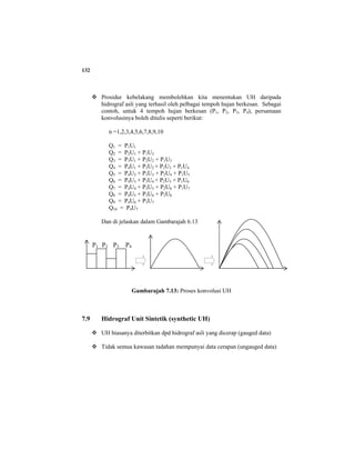 132
Prosidur kebelakang membolehkan kita menentukan UH daripada
hidrograf asli yang terhasil oleh pelbagai tempoh hujan berkesan. Sebagai
contoh, untuk 4 tempoh hujan berkesan (P1, P2, P3, P4), persamaan
konvolusinya boleh ditulis seperti berikut:
n =1,2,3,4,5,6,7,8,9,10
Q1 = P1U1
Q2 = P2U1 + P1U2
Q3 = P3U1 + P2U2 + P1U3
Q4 = P4U1 + P3U2 + P2U3 + P1U4
Q5 = P4U2 + P3U3 + P2U4 + P1U5
Q6 = P4U3 + P3U4 + P2U5 + P1U6
Q7 = P4U4 + P3U5 + P2U6 + P1U7
Q8 = P4U5 + P3U6 + P2U8
Q9 = P4U6 + P3U7
Q10 = P4U7
Dan di jelaskan dalam Gambarajah 6.13
Gambarajah 7.13: Proses konvolusi UH
7.9 Hidrograf Unit Sintetik (synthetic UH)
UH biasanya diterbitkan dpd hidrograf asli yang dicerap (gauged data)
Tidak semua kawasan tadahan mempunyai data cerapan (ungauged data)
P1 P2 P3 P4
 
