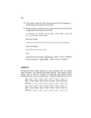 138
Secara grafik, isipadu Qe ialah jumlah keluasan di bawah lengkung Qt –
jumlah isipadu di bawah garisan aliran dasar.
Keluasan diantara lengkung Qt dan garisan aliran dasar Qb boleh dikira
menggunakan kaedah trigonometri berikut:
{ ½ (0+1) dt + ½ (1+2.5)dt + ½ (2.5+5.5)dt + ½ (5.5+7.5)dt + ½ (4.5+2.5)
dt + ½ (2.5+0.5)dt + ½ (0.5+0) dt}
Bersamaan dengan,
½ t{0+1+1+2.5+2.5+5.5+5.5+7.5+7.5+4.5+4.5+2.5+2.5+0.5+0.5+0)}
Bersamaan dengan,
dt {1+2.5+5.5+7.5+4.5+2.5+0.5}
atau,
Isipadu air larian permukaan= ∑ eQordinatdt =3600 s * 24 m3
/s =86400 m3
Isipadu aliran dasar = ∑ bQordinatdt = 3600s * 24.5 m3
/s =88200 m3
Contoh 7.3
Koordinat-koordinat sebuah hidrograf asli yang dihasilkan oleh satu kejadian
hujan bertempuh 1 Jam diberikan pada jadual dibawah. Jika keluasan kawasan
tadahan ialah 10 000 km2
, terbitkan UH berkenaan bagi tadahan tersebut.
Berapakah isipadu air larian yang dihasilkan. Berapakah tempoh aliran dasar UH.
t(j) 0 1 2 3 4 5 6
QT
(m3
/s)
2.80 2.80 2.78 6.23 14.50 16.57 13.03
t(j) 7 8 9 10 11 12 13
QT
(m3
/s)
9.35 5.85 4.25 2.97 2.12 1.70 1.53
 