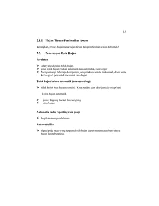 15
2.1.5. Hujan Tiruan/Pembenihan Awam
Terangkan, proses bagaimana hujan tiruan dan pembenihan awan di bentuk?
2.3. Pencerapan Data Hujan
Peralatan
Alat yang diguna: tolok hujan
jenis tolok hujan: bukan automatik dan automatik, rain logger
Mengandungi beberapa komponen: jam perakam waktu mekanikal, drum serta
kertas graf, pen untuk mencatat carta hujan
Tolok hujan bukan automatik (non-recording):
tidak boleh buat bacaan sendiri. Kena periksa dan ukur jumlah setiap hari
Tolok hujan automatik
jenis; Tipping bucket dan weighing
data logger
Automatik radio reporting rain gauge
bagi kawasan pendalaman
Radar-satellite
signal pada radar yang terpantul oleh hujan dapat menentukan banyaknya
hujan dan taburannya
 